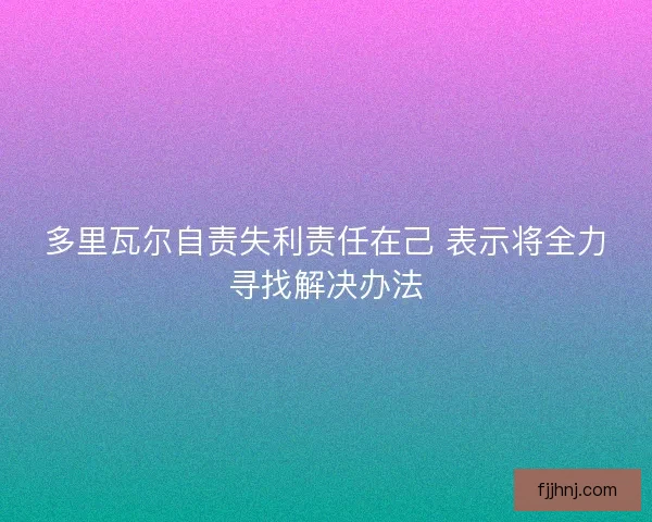 多里瓦尔自责失利责任在己 表示将全力寻找解决办法 多里瓦尔自责失利责任在己 表示将全力寻找解决办法