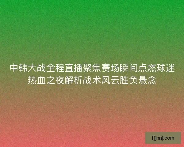 中韩大战全程直播聚焦赛场瞬间点燃球迷热血之夜解析战术风云胜负悬念