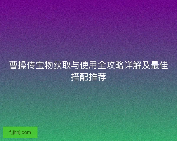 曹操传宝物获取与使用全攻略详解及最佳搭配推荐 曹操传宝物获取与使用全攻略详解及最佳搭配推荐