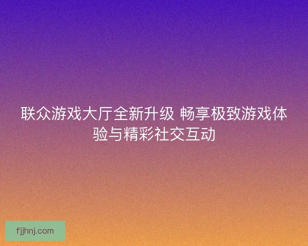 联众游戏大厅全新升级 畅享极致游戏体验与精彩社交互动