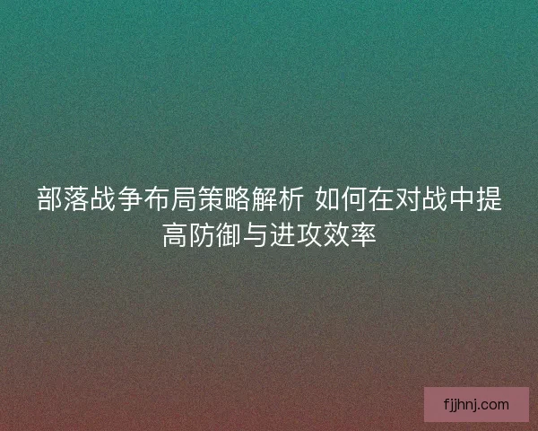 部落战争布局策略解析 如何在对战中提高防御与进攻效率