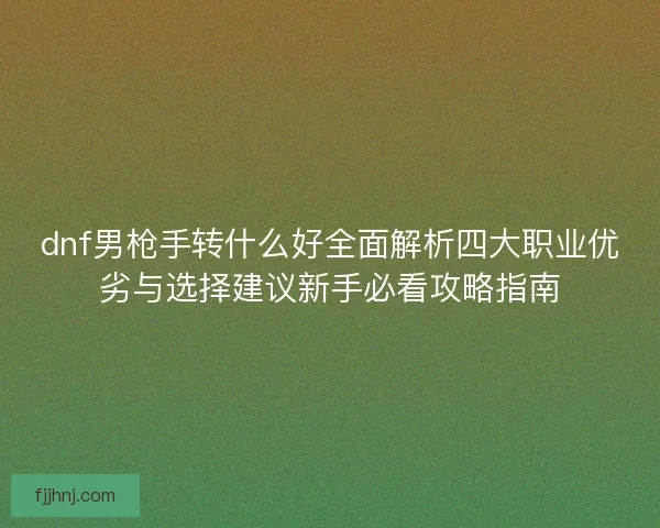 dnf男枪手转什么好全面解析四大职业优劣与选择建议新手必看攻略指南