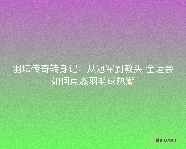 羽坛传奇转身记:从冠军到教头 全运会如何点燃羽毛球热潮 羽坛传奇转身记:从冠军到教头 全运会如何点燃羽毛球热潮