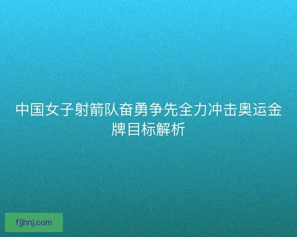 中国女子射箭队奋勇争先全力冲击奥运金牌目标解析 中国女子射箭队奋勇争先全力冲击奥运金牌目标解析