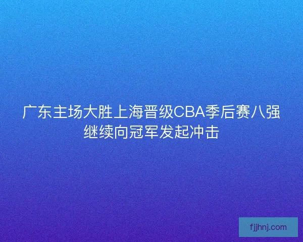 广东主场大胜上海晋级CBA季后赛八强继续向冠军发起冲击 广东主场大胜上海晋级CBA季后赛八强继续向冠军发起冲击