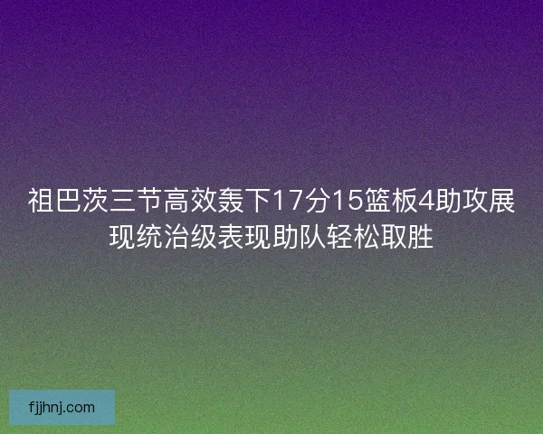 祖巴茨三节高效轰下17分15篮板4助攻展现统治级表现助队轻松取胜