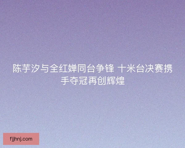 陈芋汐与全红婵同台争锋 十米台决赛携手夺冠再创辉煌