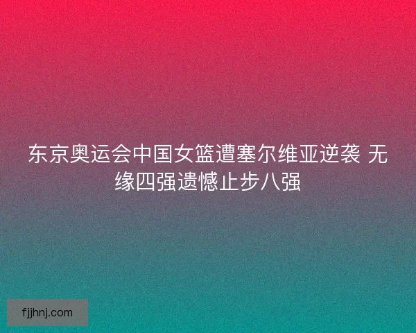 东京奥运会中国女篮遭塞尔维亚逆袭 无缘四强遗憾止步八强