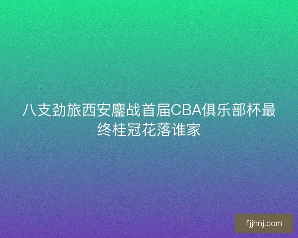 八支劲旅西安鏖战首届CBA俱乐部杯最终桂冠花落谁家