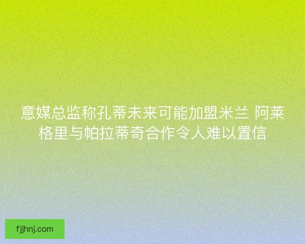 意媒总监称孔蒂未来可能加盟米兰 阿莱格里与帕拉蒂奇合作令人难以置信 意媒总监称孔蒂未来可能加盟米兰 阿莱格里与帕拉蒂奇合作令人难以置信