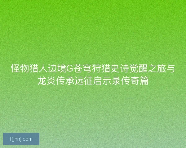 怪物猎人边境G苍穹狩猎史诗觉醒之旅与龙炎传承远征启示录传奇篇 怪物猎人边境G苍穹狩猎史诗觉醒之旅与龙炎传承远征启示录传奇篇