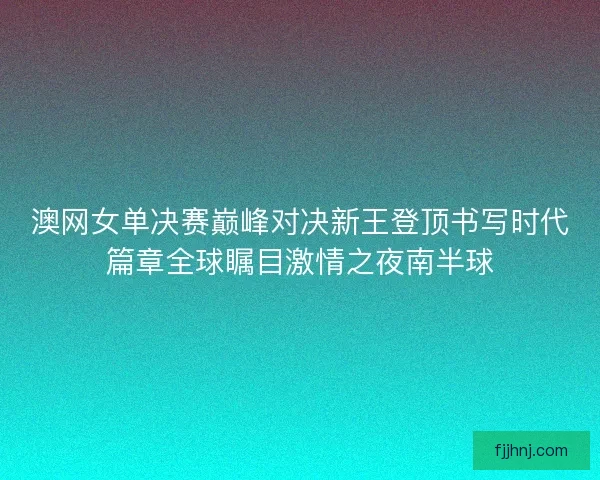澳网女单决赛巅峰对决新王登顶书写时代篇章全球瞩目激情之夜南半球