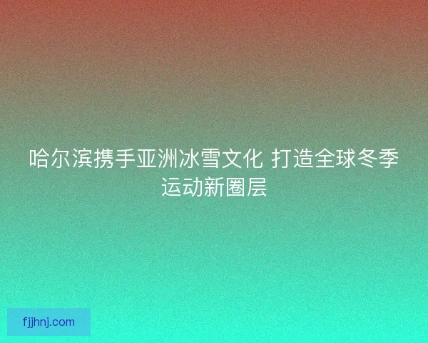 哈尔滨携手亚洲冰雪文化 打造全球冬季运动新圈层 哈尔滨携手亚洲冰雪文化 打造全球冬季运动新圈层