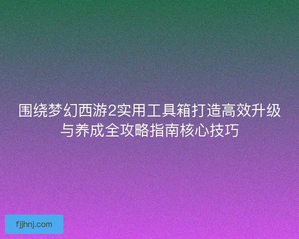 围绕梦幻西游2实用工具箱打造高效升级与养成全攻略指南核心技巧
