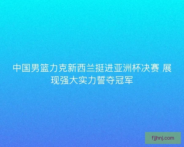 中国男篮力克新西兰挺进亚洲杯决赛 展现强大实力誓夺冠军 中国男篮力克新西兰挺进亚洲杯决赛 展现强大实力誓夺冠军
