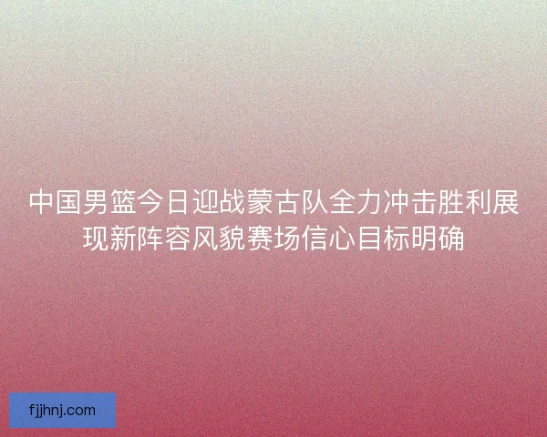中国男篮今日迎战蒙古队全力冲击胜利展现新阵容风貌赛场信心目标明确 中国男篮今日迎战蒙古队全力冲击胜利展现新阵容风貌赛场信心目标明确