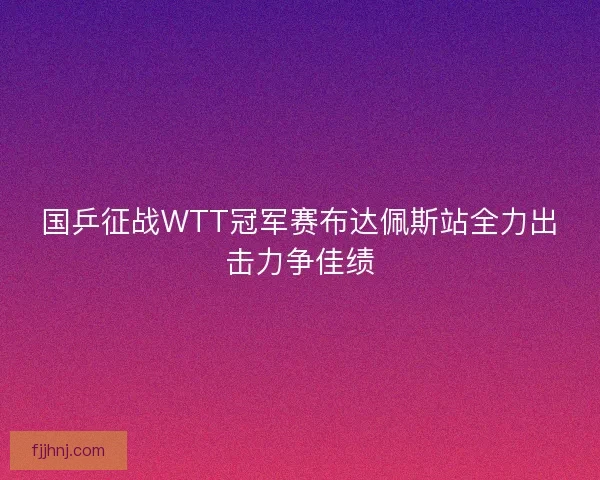 国乒征战WTT冠军赛布达佩斯站全力出击力争佳绩