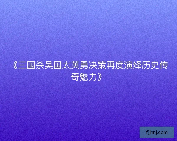 《三国杀吴国太英勇决策再度演绎历史传奇魅力》 《三国杀吴国太英勇决策再度演绎历史传奇魅力》
