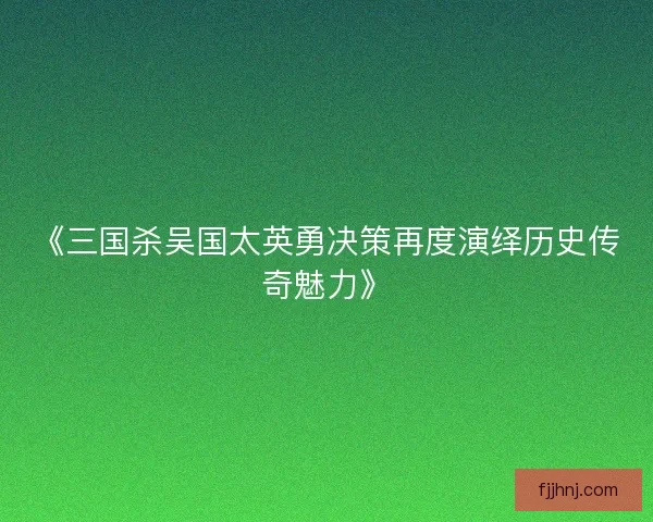 《三国杀吴国太英勇决策再度演绎历史传奇魅力》 《三国杀吴国太英勇决策再度演绎历史传奇魅力》