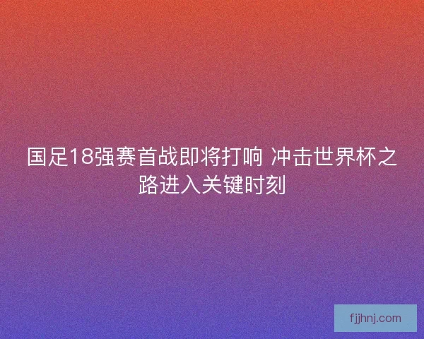 国足18强赛首战即将打响 冲击世界杯之路进入关键时刻 国足18强赛首战即将打响 冲击世界杯之路进入关键时刻