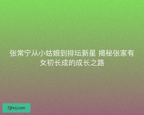张常宁从小姑娘到排坛新星 揭秘张家有女初长成的成长之路 张常宁从小姑娘到排坛新星 揭秘张家有女初长成的成长之路